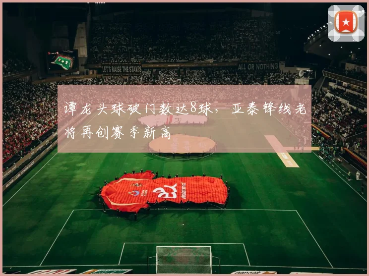 谭龙头球破门数达8球,亚泰锋线老将再创赛季新高