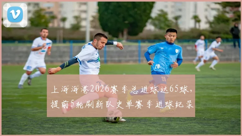 上海海港2026赛季总进球达65球，提前5轮刷新队史单赛季进球纪录