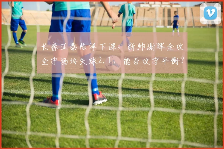 长春亚泰陈洋下课，新帅谢晖全攻全守场均失球2.1，能否攻守平衡？