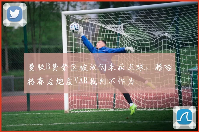曼联B费禁区被放倒未获点球，滕哈格赛后炮轰VAR裁判不作为