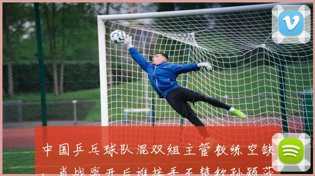 中国乒乓球队混双组主管教练空缺,肖战离开后谁接手王楚钦孙颖莎?
