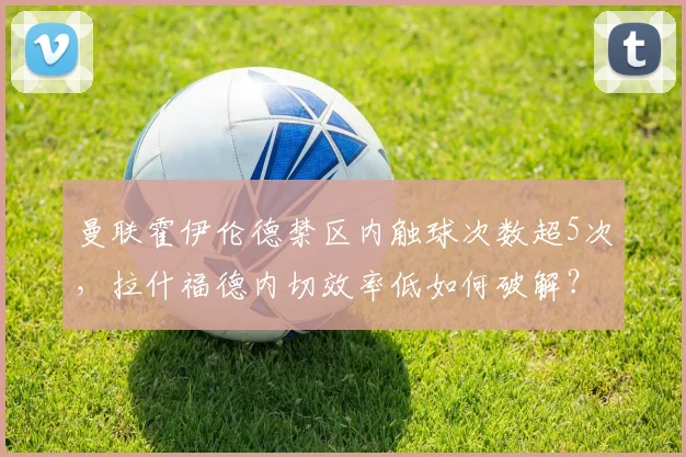曼联霍伊伦德禁区内触球次数超5次，拉什福德内切效率低如何破解？