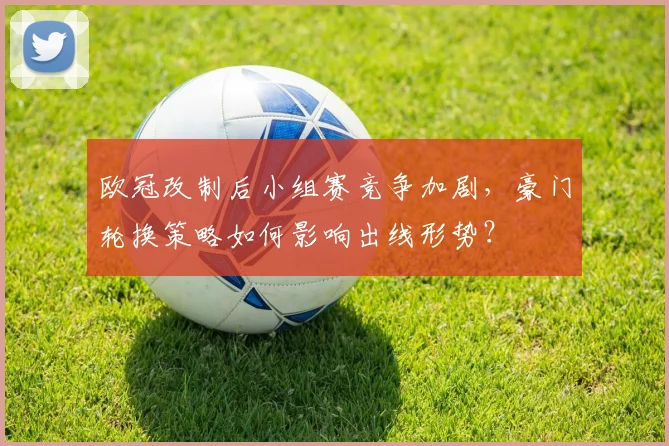 欧冠改制后小组赛竞争加剧,豪门轮换策略如何影响出线形势?